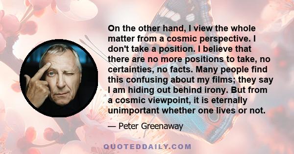 On the other hand, I view the whole matter from a cosmic perspective. I don't take a position. I believe that there are no more positions to take, no certainties, no facts. Many people find this confusing about my