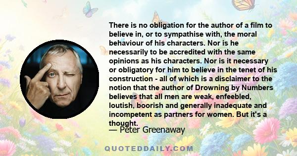 There is no obligation for the author of a film to believe in, or to sympathise with, the moral behaviour of his characters. Nor is he necessarily to be accredited with the same opinions as his characters. Nor is it