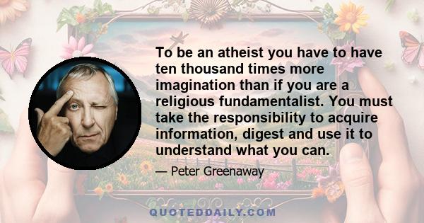 To be an atheist you have to have ten thousand times more imagination than if you are a religious fundamentalist. You must take the responsibility to acquire information, digest and use it to understand what you can.