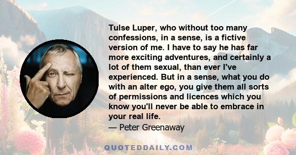 Tulse Luper, who without too many confessions, in a sense, is a fictive version of me. I have to say he has far more exciting adventures, and certainly a lot of them sexual, than ever I've experienced. But in a sense,