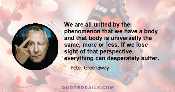 We are all united by the phenomenon that we have a body and that body is universally the same, more or less. If we lose sight of that perspective, everything can desperately suffer.