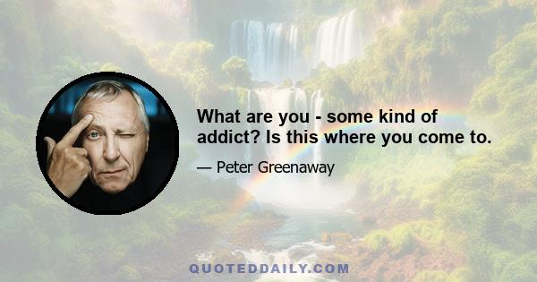 What are you - some kind of addict? Is this where you come to.