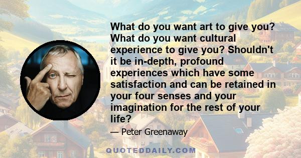 What do you want art to give you? What do you want cultural experience to give you? Shouldn't it be in-depth, profound experiences which have some satisfaction and can be retained in your four senses and your