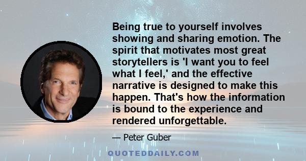 Being true to yourself involves showing and sharing emotion. The spirit that motivates most great storytellers is 'I want you to feel what I feel,' and the effective narrative is designed to make this happen. That's how 