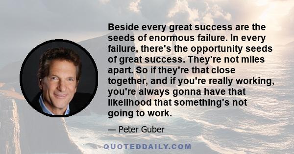 Beside every great success are the seeds of enormous failure. In every failure, there's the opportunity seeds of great success. They're not miles apart. So if they're that close together, and if you're really working,