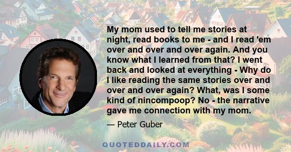 My mom used to tell me stories at night, read books to me - and I read 'em over and over and over again. And you know what I learned from that? I went back and looked at everything - Why do I like reading the same