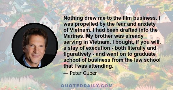 Nothing drew me to the film business. I was propelled by the fear and anxiety of Vietnam. I had been drafted into the Marines. My brother was already serving in Vietnam. I bought, if you will, a stay of execution - both 