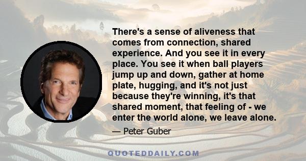 There's a sense of aliveness that comes from connection, shared experience. And you see it in every place. You see it when ball players jump up and down, gather at home plate, hugging, and it's not just because they're