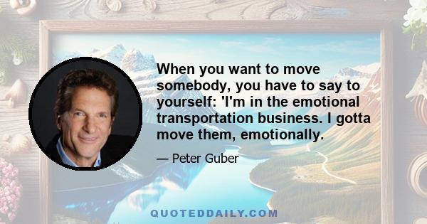 When you want to move somebody, you have to say to yourself: 'I'm in the emotional transportation business. I gotta move them, emotionally.