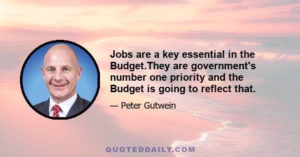 Jobs are a key essential in the Budget.They are government's number one priority and the Budget is going to reflect that.