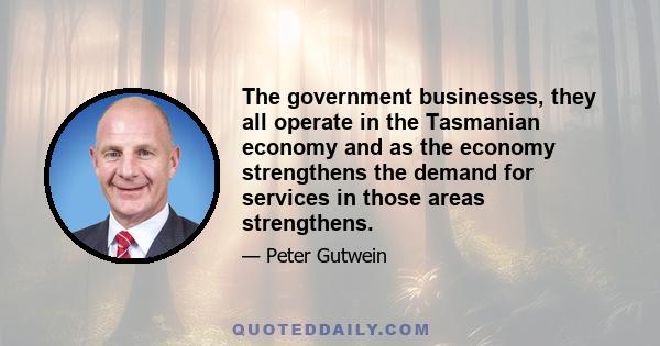 The government businesses, they all operate in the Tasmanian economy and as the economy strengthens the demand for services in those areas strengthens.