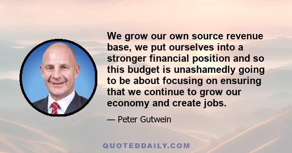 We grow our own source revenue base, we put ourselves into a stronger financial position and so this budget is unashamedly going to be about focusing on ensuring that we continue to grow our economy and create jobs.