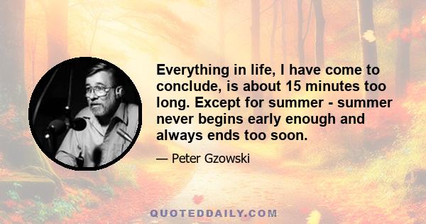 Everything in life, I have come to conclude, is about 15 minutes too long. Except for summer - summer never begins early enough and always ends too soon.