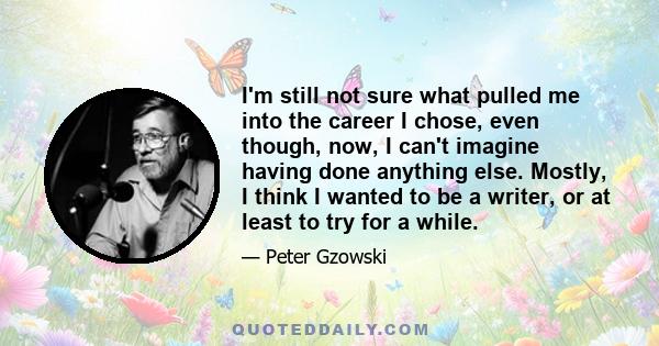 I'm still not sure what pulled me into the career I chose, even though, now, I can't imagine having done anything else. Mostly, I think I wanted to be a writer, or at least to try for a while.