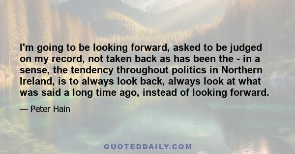 I'm going to be looking forward, asked to be judged on my record, not taken back as has been the - in a sense, the tendency throughout politics in Northern Ireland, is to always look back, always look at what was said a 