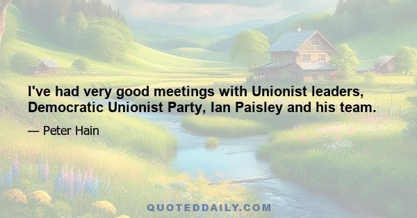 I've had very good meetings with Unionist leaders, Democratic Unionist Party, Ian Paisley and his team.