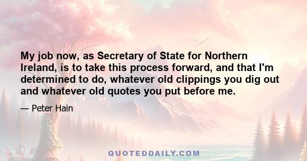 My job now, as Secretary of State for Northern Ireland, is to take this process forward, and that I'm determined to do, whatever old clippings you dig out and whatever old quotes you put before me.