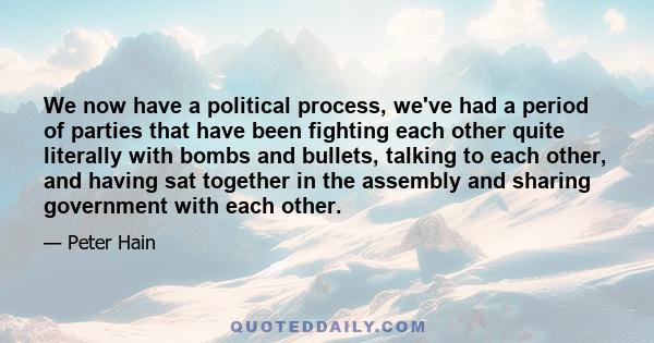 We now have a political process, we've had a period of parties that have been fighting each other quite literally with bombs and bullets, talking to each other, and having sat together in the assembly and sharing