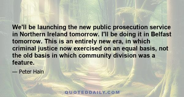 We'll be launching the new public prosecution service in Northern Ireland tomorrow. I'll be doing it in Belfast tomorrow. This is an entirely new era, in which criminal justice now exercised on an equal basis, not the