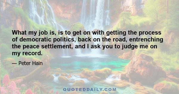 What my job is, is to get on with getting the process of democratic politics, back on the road, entrenching the peace settlement, and I ask you to judge me on my record.