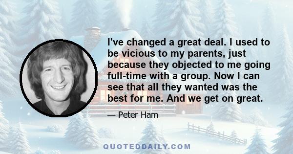 I've changed a great deal. I used to be vicious to my parents, just because they objected to me going full-time with a group. Now I can see that all they wanted was the best for me. And we get on great.