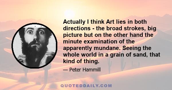 Actually I think Art lies in both directions - the broad strokes, big picture but on the other hand the minute examination of the apparently mundane. Seeing the whole world in a grain of sand, that kind of thing.