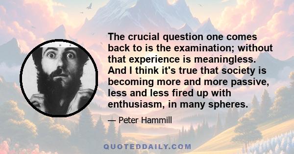 The crucial question one comes back to is the examination; without that experience is meaningless. And I think it's true that society is becoming more and more passive, less and less fired up with enthusiasm, in many