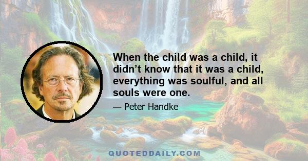 When the child was a child, it didn’t know that it was a child, everything was soulful, and all souls were one.