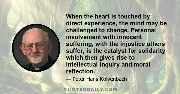 When the heart is touched by direct experience, the mind may be challenged to change. Personal involvement with innocent suffering, with the injustice others suffer, is the catalyst for solidarity which then gives rise