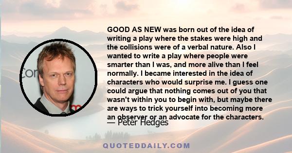 GOOD AS NEW was born out of the idea of writing a play where the stakes were high and the collisions were of a verbal nature. Also I wanted to write a play where people were smarter than I was, and more alive than I