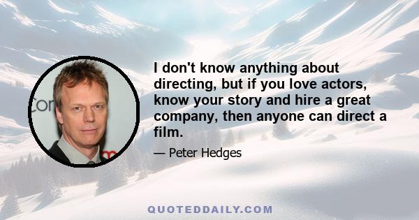 I don't know anything about directing, but if you love actors, know your story and hire a great company, then anyone can direct a film.