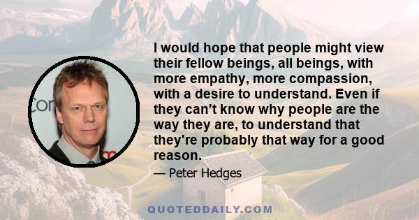 I would hope that people might view their fellow beings, all beings, with more empathy, more compassion, with a desire to understand. Even if they can't know why people are the way they are, to understand that they're