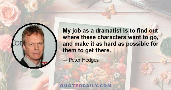 My job as a dramatist is to find out where these characters want to go, and make it as hard as possible for them to get there.