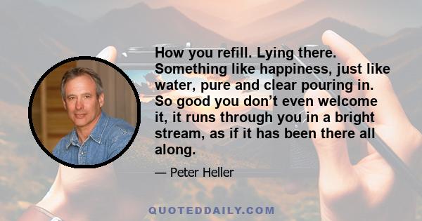 How you refill. Lying there. Something like happiness, just like water, pure and clear pouring in. So good you don’t even welcome it, it runs through you in a bright stream, as if it has been there all along.