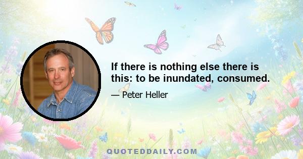 If there is nothing else there is this: to be inundated, consumed.