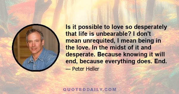 Is it possible to love so desperately that life is unbearable? I don't mean unrequited, I mean being in the love. In the midst of it and desperate. Because knowing it will end, because everything does. End.