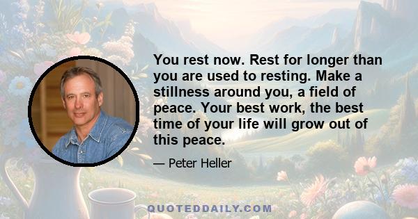 You rest now. Rest for longer than you are used to resting. Make a stillness around you, a field of peace. Your best work, the best time of your life will grow out of this peace.