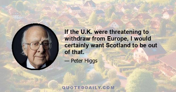 If the U.K. were threatening to withdraw from Europe, I would certainly want Scotland to be out of that.