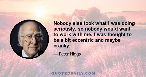 Nobody else took what I was doing seriously, so nobody would want to work with me. I was thought to be a bit eccentric and maybe cranky.