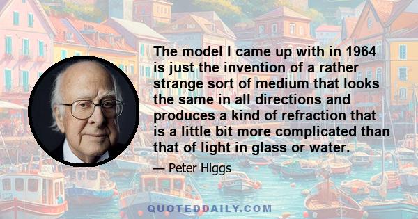 The model I came up with in 1964 is just the invention of a rather strange sort of medium that looks the same in all directions and produces a kind of refraction that is a little bit more complicated than that of light