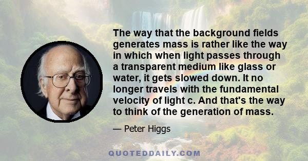 The way that the background fields generates mass is rather like the way in which when light passes through a transparent medium like glass or water, it gets slowed down. It no longer travels with the fundamental