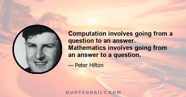 Computation involves going from a question to an answer. Mathematics involves going from an answer to a question.