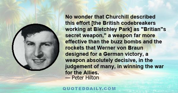 No wonder that Churchill described this effort [the British codebreakers working at Bletchley Park] as Britians secret weapon, a weapon far more effective than the buzz bombs and the rockets that Werner von Braun