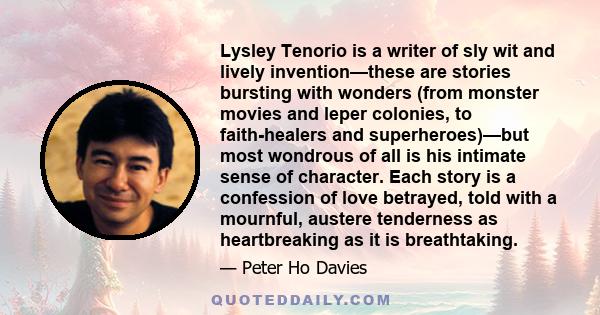 Lysley Tenorio is a writer of sly wit and lively invention—these are stories bursting with wonders (from monster movies and leper colonies, to faith-healers and superheroes)—but most wondrous of all is his intimate