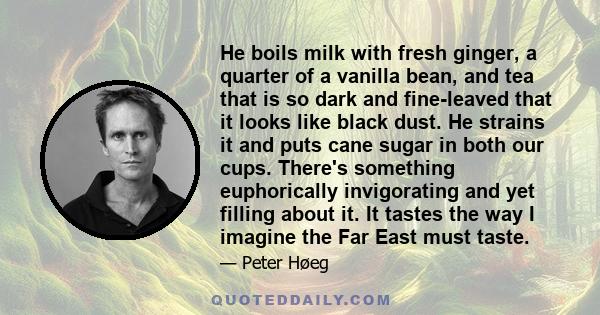 He boils milk with fresh ginger, a quarter of a vanilla bean, and tea that is so dark and fine-leaved that it looks like black dust. He strains it and puts cane sugar in both our cups. There's something euphorically