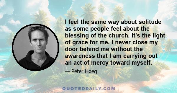 I feel the same way about solitude as some people feel about the blessing of the church. It's the light of grace for me. I never close my door behind me without the awareness that I am carrying out an act of mercy