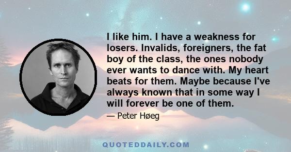 I like him. I have a weakness for losers. Invalids, foreigners, the fat boy of the class, the ones nobody ever wants to dance with. My heart beats for them. Maybe because I've always known that in some way I will