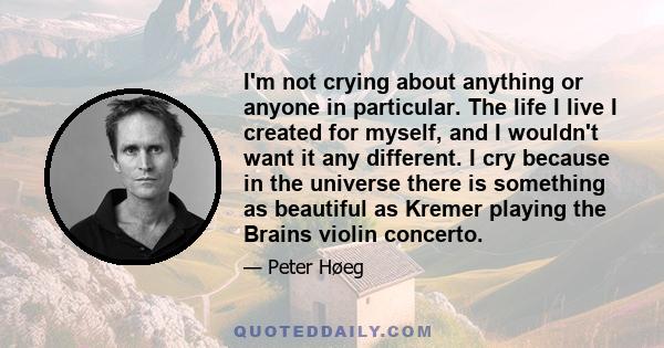 I'm not crying about anything or anyone in particular. The life I live I created for myself, and I wouldn't want it any different. I cry because in the universe there is something as beautiful as Kremer playing the