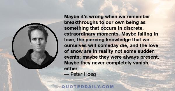 Maybe it's wrong when we remember breakthroughs to our own being as something that occurs in discrete, extraordinary moments. Maybe falling in love, the piercing knowledge that we ourselves will someday die, and the