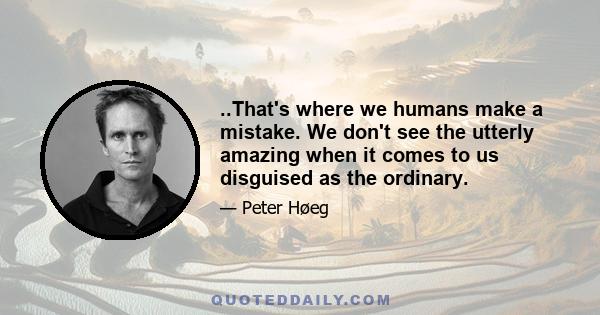 ..That's where we humans make a mistake. We don't see the utterly amazing when it comes to us disguised as the ordinary.